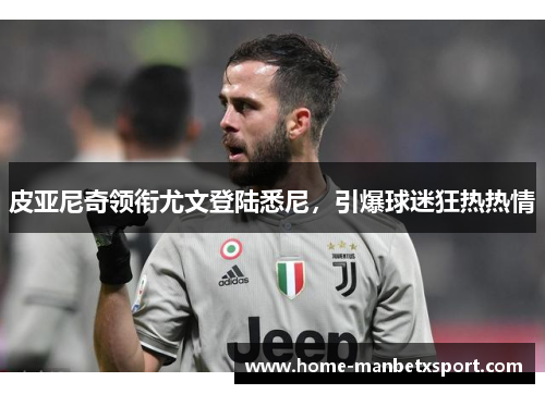 皮亚尼奇领衔尤文登陆悉尼，引爆球迷狂热热情