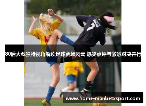 80后大叔独特视角解读足球赛场风云 爆笑点评与激烈对决并行